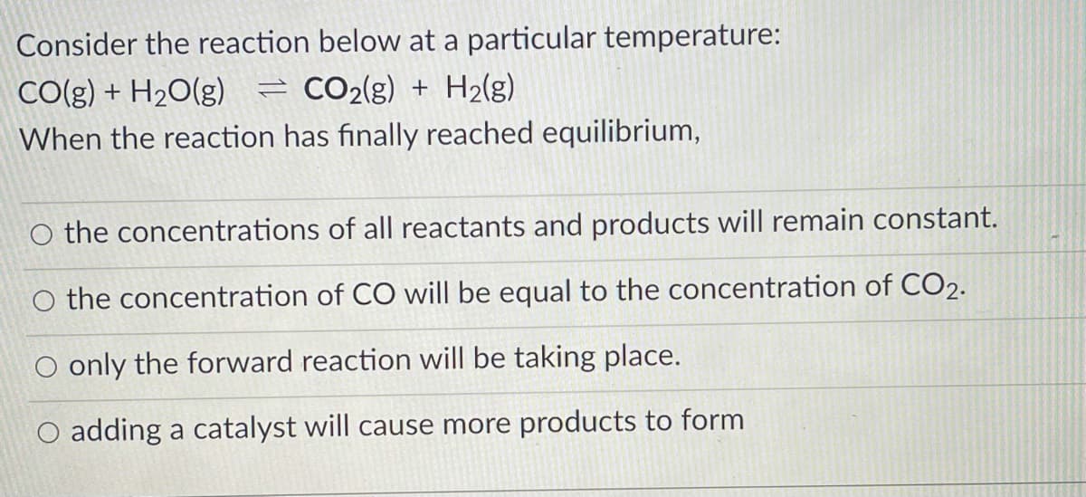 Consider the reaction below at a particular temperature:
CO2(g) + H2(g)
CO(g) + H2O(g)
When the reaction has finally reached equilibrium,
O the concentrations of all reactants and products will remain constant.
O the concentration of CO will be equal to the concentration of CO2.
O only the forward reaction will be taking place.
O adding a catalyst will cause more products to form
