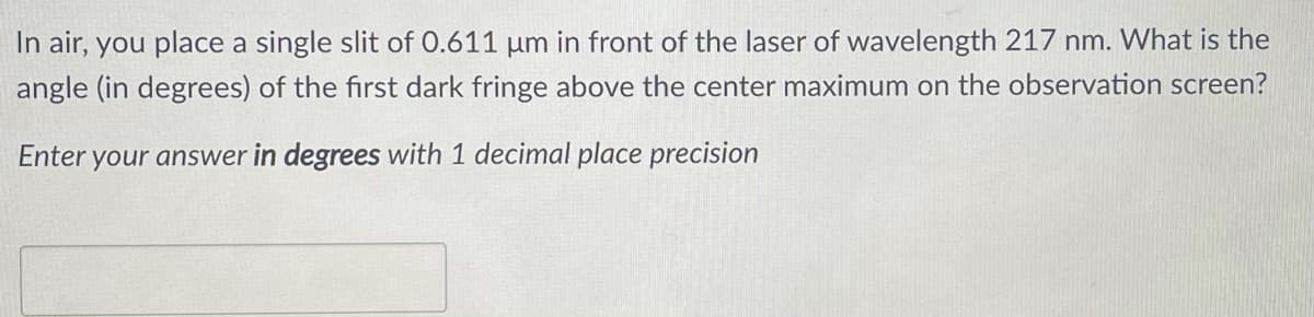 In air, you place a single slit of 0.611 um in front of the laser of wavelength 217 nm. What is the
angle (in degrees) of the first dark fringe above the center maximum on the observation screen?
Enter your answer in degrees with 1 decimal place precision
