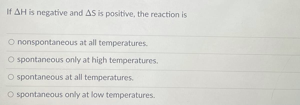 If AH is negative and AS is positive, the reaction is
O nonspontaneous at all temperatures.
O spontaneous only at high temperatures.
spontaneous at all temperatures.
spontaneous only at low temperatures.

