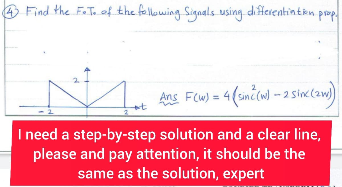4 Find the F.T. of the following Signals using differentiation.
2
2
2
+t
prop.
Ans F(w) = 4 (sin² (w) - 2 sinc (zw)
I need a step-by-step solution and a clear line,
please and pay attention, it should be the
same as the solution, expert