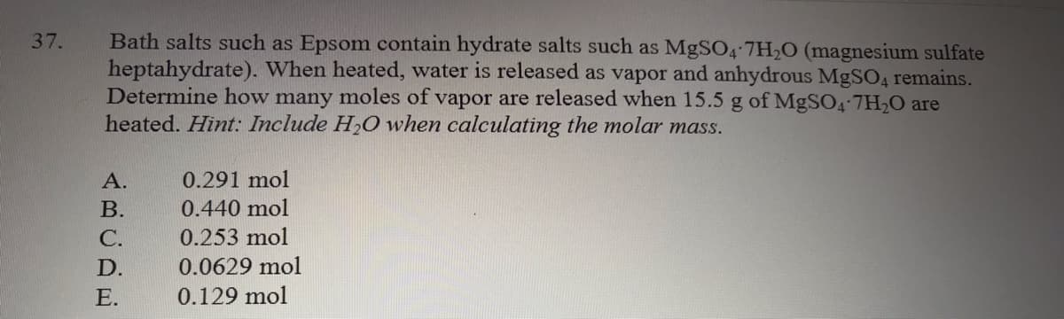 Bath salts such as Epsom contain hydrate salts such as MgSO4-7H20 (magnesium sulfate
heptahydrate). When heated, water is released as vapor and anhydrous MgSO4 remains.
Determine how many moles of vapor are released when 15.5 g of MgSO4-7H20 are
heated. Hint: Include H20 when calculating the molar mass.
37.
А.
0.291 mol
В.
0.440 mol
С.
0.253 mol
D.
0.0629 mol
E.
0.129 mol
