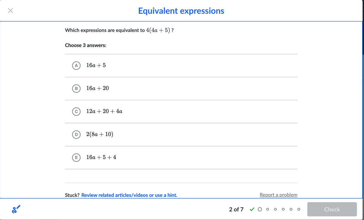 X
Which expressions are equivalent to 4(4a + 5) ?
Choose 3 answers:
A
B
D
E
16a + 5
16a + 20
12a + 20+ 4a
2(8a + 10)
Equivalent expressions
16a +5+4
Stuck? Review related articles/videos or use a hint.
2 of 7
Report a problem
Check
