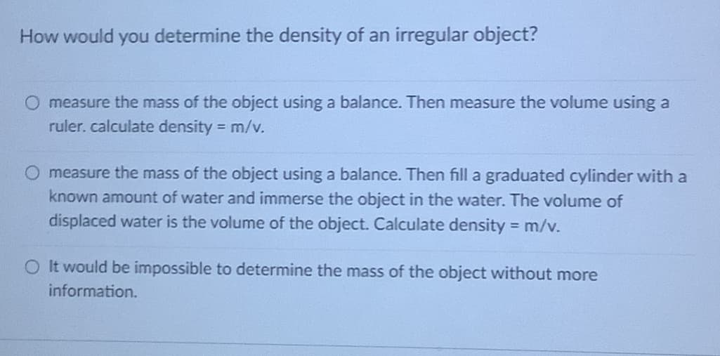 How would you determine the density of an irregular object?
O measure the mass of the object using a balance. Then measure the volume using a
ruler. calculate density m/v.
O measure the mass of the object using a balance. Then fill a graduated cylinder with a
known amount of water and immerse the object in the water. The volume of
displaced water is the volume of the object. Calculate density m/v.
O It would be impossible to determine the mass of the object without more
information.
