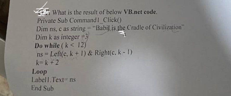 What is the result of below VB.net code.
Private Sub Command1_Click()
Dim ns, c as string="Babil is the Cradle of Civilization"
Dim k as integer =3
Do while (k< 12)
ns = Left(c, k + 1) & Right(c. k - 1)
k=k+2
Loop
Labell.Text = ns
End Sub