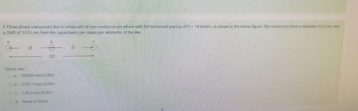 A Three-phase transposed line is composed of one conductor per phase with flat horizontal spacing of D-14 meters, as shown in the below figure. The conductors have a diameter of 2.6 cm and
a GMR of 1.012 cm. Find the capacitance per phase per kilometer of the line
a
D
D
2D
Select one:
a 0.0088 microF/Km
Ob. 0.0077 microF/Km
Oc1455 microF/Km
Od. None of these