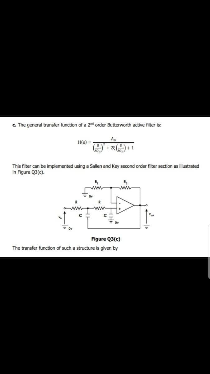 c. The general transfer function of a 2nd order Butterworth active filter is:
Ao
H(s) =
+ 23 ) + 1
This filter can be implemented using a Sallen and Key second order filter section as illustrated
in Figure Q3(c).
R,
R2
ww
ww
Ov
R
R
ww
ov
Figure Q3(c)
The transfer function of such a structure is given by
