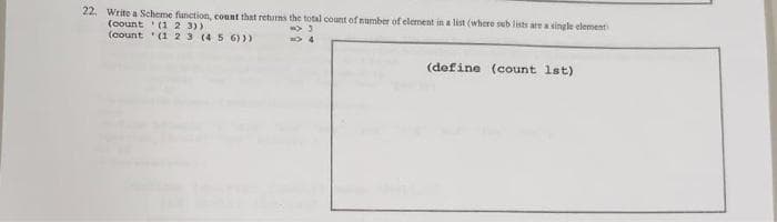 22. Write a Scheme function, count that returns the total count of number of element in a list (where sub lists are a single element
(count (1 2 3))
(count (1 2 3 (4
-> 3
=>4
5 6)))
(define (count 1st)