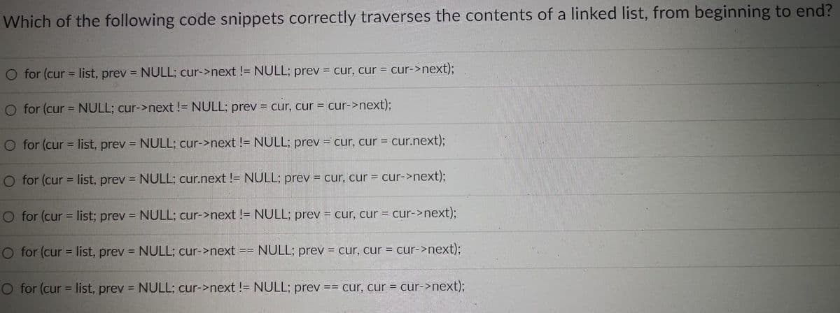 Which of the following code snippets correctly traverses the contents of a linked list, from beginning to end?
O for (cur = list, prev= NULL; cur->next != NULL; prev = cur, cur = cur->next);
for (cur = NULL; cur->next != NULL; prev= cur, cur = cur->next);
O for (cur = list, prev = NULL; cur->next != NULL; prev = cur, cur =
O for (cur = list, prev= NULL; cur.next != NULL; prev = cur, cur = cur->next);
O for (cur = list; prev = NULL; cur->next != NULL; prev = cur, cur = cur->next);
for (cur = list, prev= NULL; cur->next
NULL; prev = cur, cur = cur->next);
for (cur = list, prev = NULL; cur->next != NULL; prev == cur, cur = cur->next);
==
= cur.next);