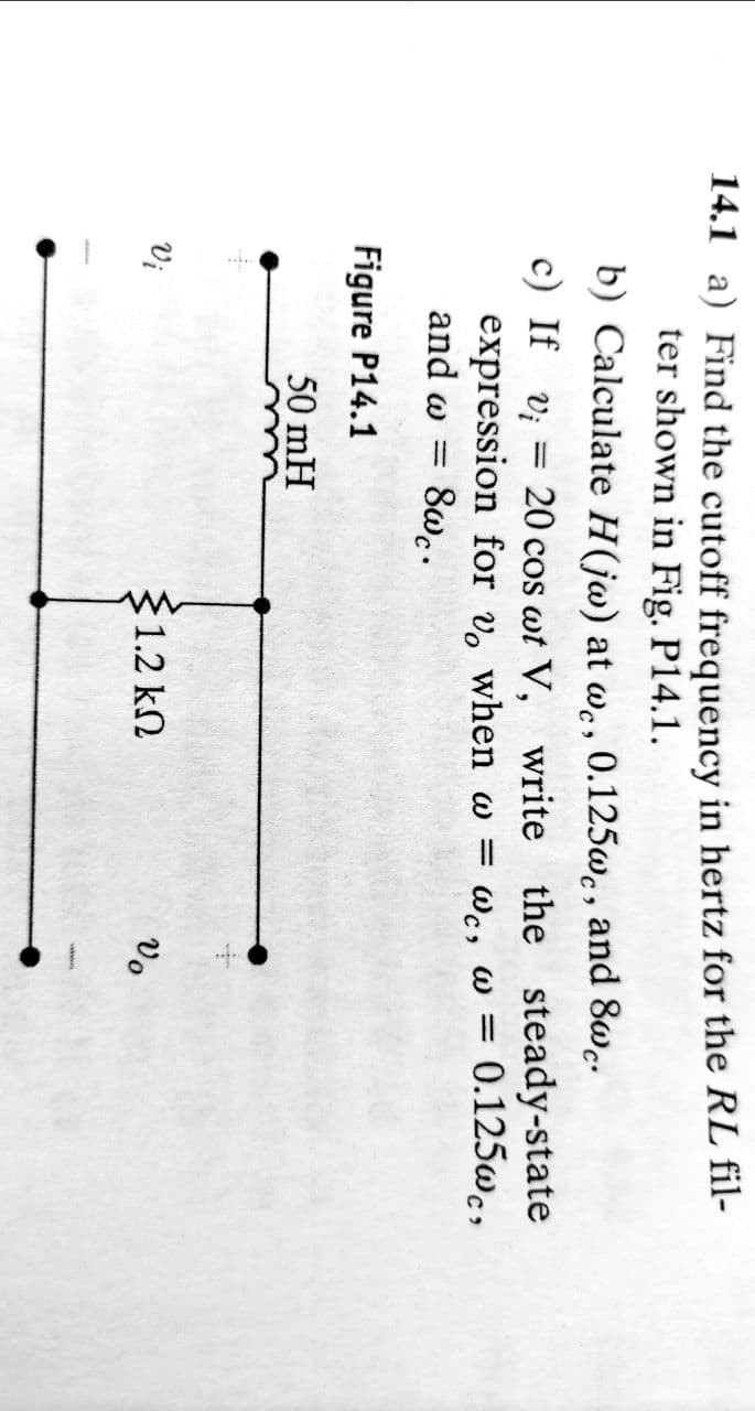 14.1 a) Find the cutoff frequency in hertz for the RL fil-
ter shown in Fig. P14.1.
b) Calculate H(jw) at wc, 0.125wc, and 8wc.
c) If v = 20 cos wt V, write the steady-state
expression for vo when w =
and w = 8wc.
ως,
wc, w = 0.125wc,
ω
Figure P14.1
50 mH
Vi
§1.2 ΚΩ
Vo