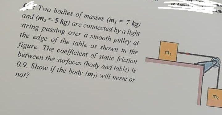 7 kg)
Two bodies of masses (m
and (m₂ = 5 kg) are connected by a light
string passing over a smooth pulley at
the edge of the table as shown in the
figure. The coefficient of static friction
between the surfaces (body and table) is
0.9. Show if the body (m₁) will move or
not?
∞ Assiet
m₁
m