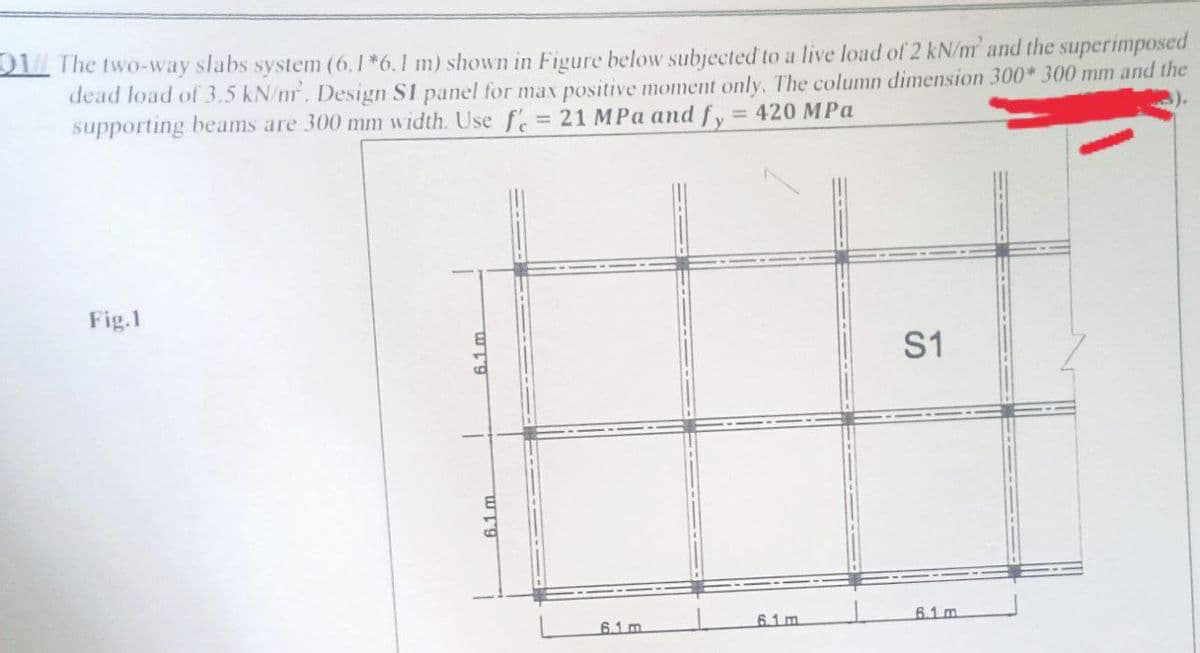 01// The two-way slabs system (6.1*6.1 m) shown in Figure below subjected to a live load of 2 kN/m' and the superimposed
dead load of 3.5 kN/mr. Design S1 panel for max positive moment only. The column dimension 300* 300 mm and the
21 MPa and fy = 420 MPa
supporting beams are 300 mm width. Use fe
Fig.1
S1
61m
6.1 m
6.1 m
61m