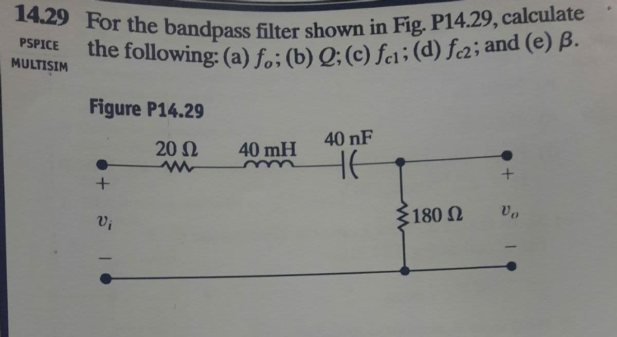 14.29 For the bandpass filter shown in Fig. P14.29, calculate
the following: (a) fo; (b) Q; (c) fc1; (d) fe2; and (e) B.
PSPICE
MULTISIM
Figure P14.29
40 nF
20 Ω
40 mH
не
+
+
Vo
Vi
180 Ω