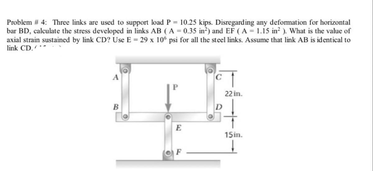 Problem # 4: Three links are used to support load P 10.25 kips. Disregarding any deformation for horizontal
bar BD, calculate the stress developed in links AB (A 0.35 in2) and EF (A = 1.15 in?). What is the value of
axial strain sustained by link CD? Use E = 29 x 106 psi for all the steel links. Assume that link AB is identical to
link CD.
22 in.
E
15in.
F
