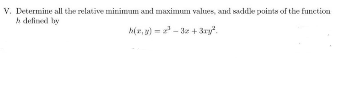 V. Determine all the relative minimum and maximum values, and saddle points of the function
h defined by
h(x, y) = x – 3x + 3xy?.
