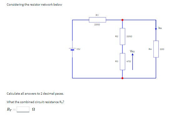 Considering the resistor network below
R1
2200
İRA
R2
2200
15V
R4
220
VR3
R3
Calculate all answers to 2 decimal paces.
What the combined circuit resistance R,?
Rr
