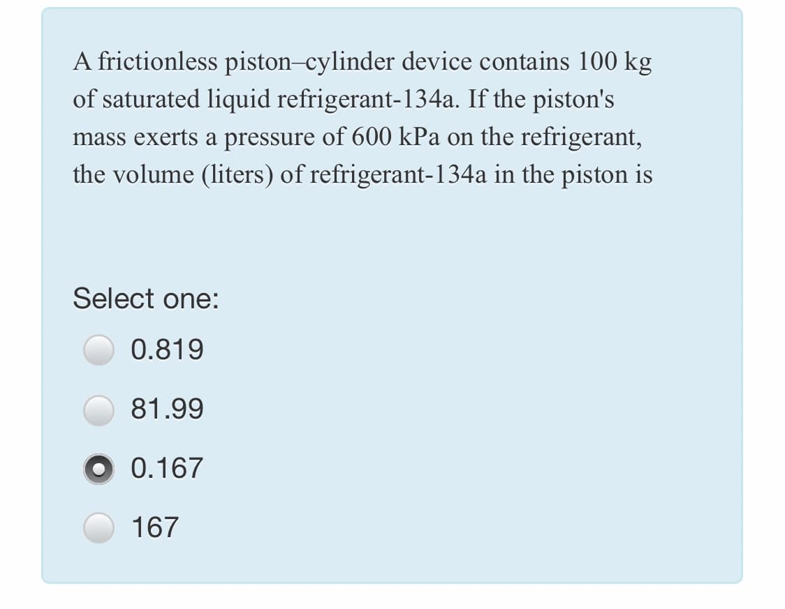 A frictionless piston-cylinder device contains 100 kg
of saturated liquid refrigerant-134a. If the piston's
mass exerts a pressure of 600 kPa on the refrigerant,
the volume (liters) of refrigerant-134a in the piston is
Select one:
0.819
81.99
0.167
167
