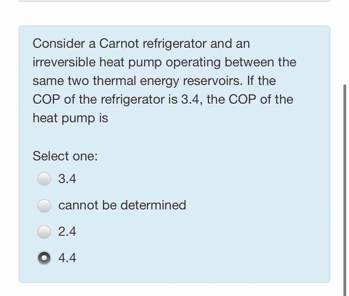 Consider a Carnot refrigerator and an
irreversible heat pump operating between the
same two thermal energy reservoirs. If the
COP of the refrigerator is 3.4, the COP of the
heat pump is
Select one:
3.4
cannot be determined
2.4
4.4
