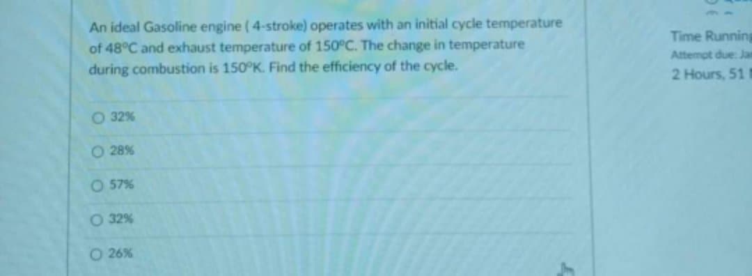 An ideal Gasoline engine (4-stroke) operates with an initial cycle temperature
of 48°C and exhaust temperature of 150°C. The change in temperature
during combustion is 150°K. Find the efficiency of the cycle.
O 32%
O 28%
O 57%
O 32%
O 26%
Time Running
Attempt due: Jan
2 Hours, 51