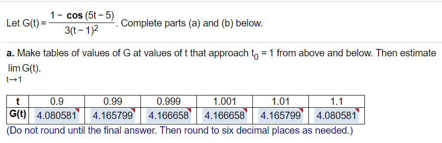 1- cos (5t – 5)
3(t – 1)2
Let G(t) =
Complete parts (a) and (b) below.
a. Make tables of values of G at values of t that approach to = 1 from above and below. Then estimate
lim G(t).
t→1
t
0.9
0.99
0.999
1.001
1.01
1.1
G(t) 4.080581| 4.165799
4.166658 4.166658
4.165799
4.080581
(Do not round until the final answer. Then round to six decimal places as needed.)
