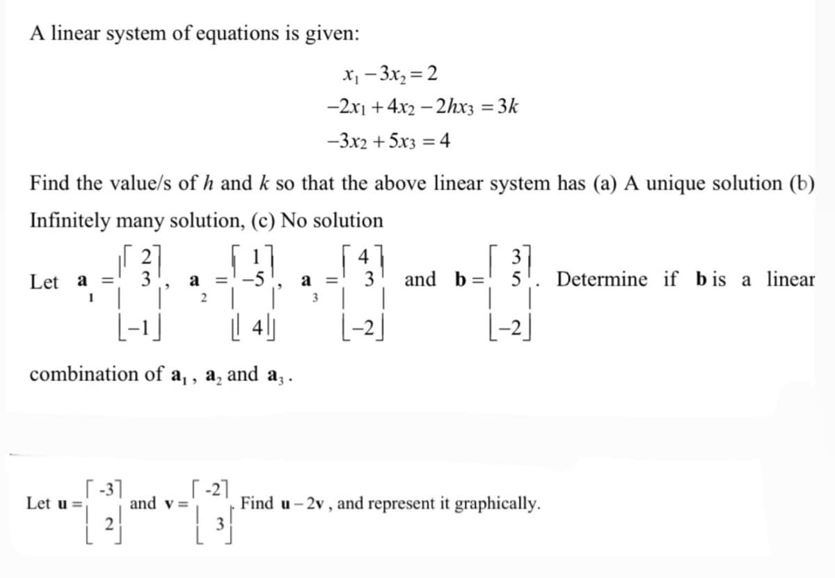 A linear system of equations is given:
x₁-3x2=2
-2x1+4x2-2hx3 =3k
-3x2+5x3=4
Find the value/s of h and k so that the above linear system has (a) A unique solution (b)
Infinitely many solution, (c) No solution
4
3
Let a =
1
a =
2
a =
3
and b
=
5
Determine if bis a linear
|-1
|| 4
combination of a₁, a₂ and a3.
| -2
[-2]
-3]
[-2]
Let u=
and v=
Find u-2v, and represent it graphically.
2
3