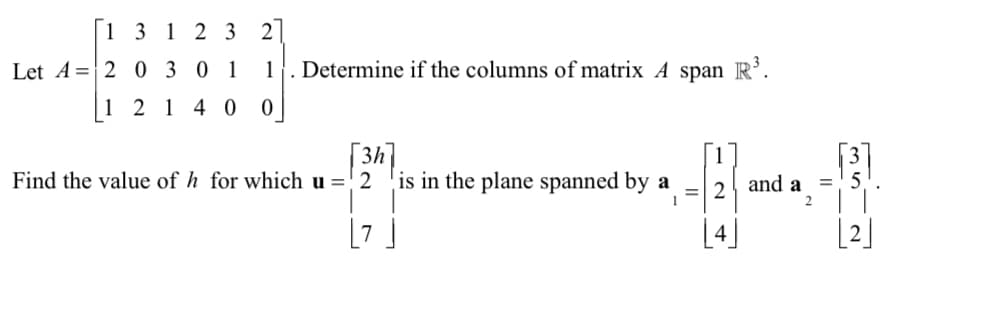 1 3 1 2 3
2
Let A 20301
1
Determine if the columns of matrix A span R³.
1 2 1 4 0
0
3h]
1
Find the value of h for which u = 2
is in the plane spanned by a
=
2
and a
=5
1
35 2
[2]