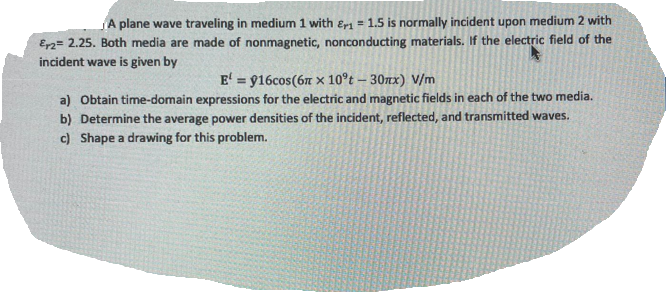 A plane wave traveling in medium 1 with Er1 = 1.5 is normally incident upon medium 2 with
Er2 = 2.25. Both media are made of nonmagnetic, nonconducting materials. If the electric field of the
incident wave is given by
E' = 916cos(6m x 10°t - 30mx) V/m
a) Obtain time-domain expressions for the electric and magnetic fields in each of the two media.
b) Determine the average power densities of the incident, reflected, and transmitted waves.
c) Shape a drawing for this problem.