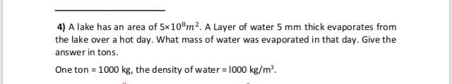 4) A lake has an area of 5x10°m?. A Layer of water 5 mm thick evaporates from
the lake over a hot day. What mass of water was evaporated in that day. Give the
answer in tons.
One ton = 1000 kg, the density of water = 1000 kg/m?.
