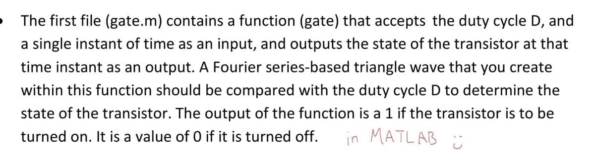 The first file (gate.m) contains a function (gate) that accepts the duty cycle D, and
a single instant of time as an input, and outputs the state of the transistor at that
time instant as an output. A Fourier series-based triangle wave that you create
within this function should be compared with the duty cycle D to determine the
state of the transistor. The output of the function is a 1 if the transistor is to be
turned on. It is a value of 0 if it is turned off.
in MATLAB :