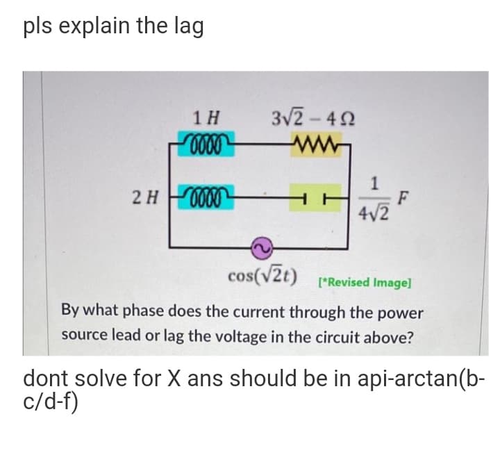 pls explain the lag
1 H
3V2-42
2H 000
F
4/2
cos(vZt)
[*Revised Image]
By what phase does the current through the power
source lead or lag the voltage in the circuit above?
dont solve for X ans should be in api-arctan(b-
c/d-f)
