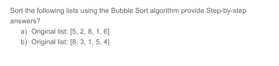 Sort the following lists using the Bubble Sort algorithm provide Step-by-step
answers?
a) Original list: [5, 2, 8, 1,6]
b) Original list: [8, 3, 1, 5, 4]