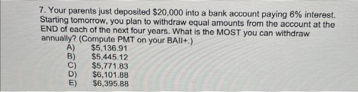 7. Your parents just deposited $20,000 into a bank account paying 6% interest.
Starting tomorrow, you plan to withdraw equal amounts from the account at the
END of each of the next four years. What is the MOST you can withdraw
annually? (Compute PMT on your BAII+.)
A)
B)
$5,136.91
$5,445.12
C)
$5,771.83
D)
$6,101.88
E) $6,395.88