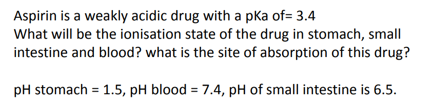 Aspirin is a weakly acidic drug with a pka of= 3.4
What will be the ionisation state of the drug in stomach, small
intestine and blood? what is the site of absorption of this drug?
pH stomach = 1.5, pH blood = 7.4, pH of small intestine is 6.5.
