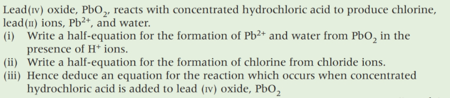 Lead(ıv) oxide, PbO,, reacts with concentrated hydrochloric acid to produce chlorine,
lead(1) ions, Pb²+, and water.
(i) Write a half-equation for the formation of Pb²+ and water from PbO, in the
presence of H* ions.
(ii) Write a half-equation for the formation of chlorine from chloride ions.
(iii) Hence deduce an equation for the reaction which occurs when concentrated
hydrochloric acid is added to lead (iv) oxide, PbO,
