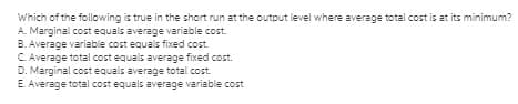 Which of the following is true in the short run at the output level where average total cost is at its minimum?
A. Marginal cost equals average variable cost
B. Average variable cost equals fixed cost.
C. Average total cost equals average fixed cost.
D. Marginal costequals average total cost
E. Average total cost equals average variable cost

