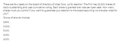 There are four seats on the board of directors of Atlas Corp. up for election. The firm has 10,000 shares of
stock outstanding and uses cumulative voting. Each share is granted one vote per open seat. How many
shares must you control if you want to guarantee your election to the board assuming no one else votes for
you?
Group of answer choices
2,501
3,000
5,001
4,001
2,001
