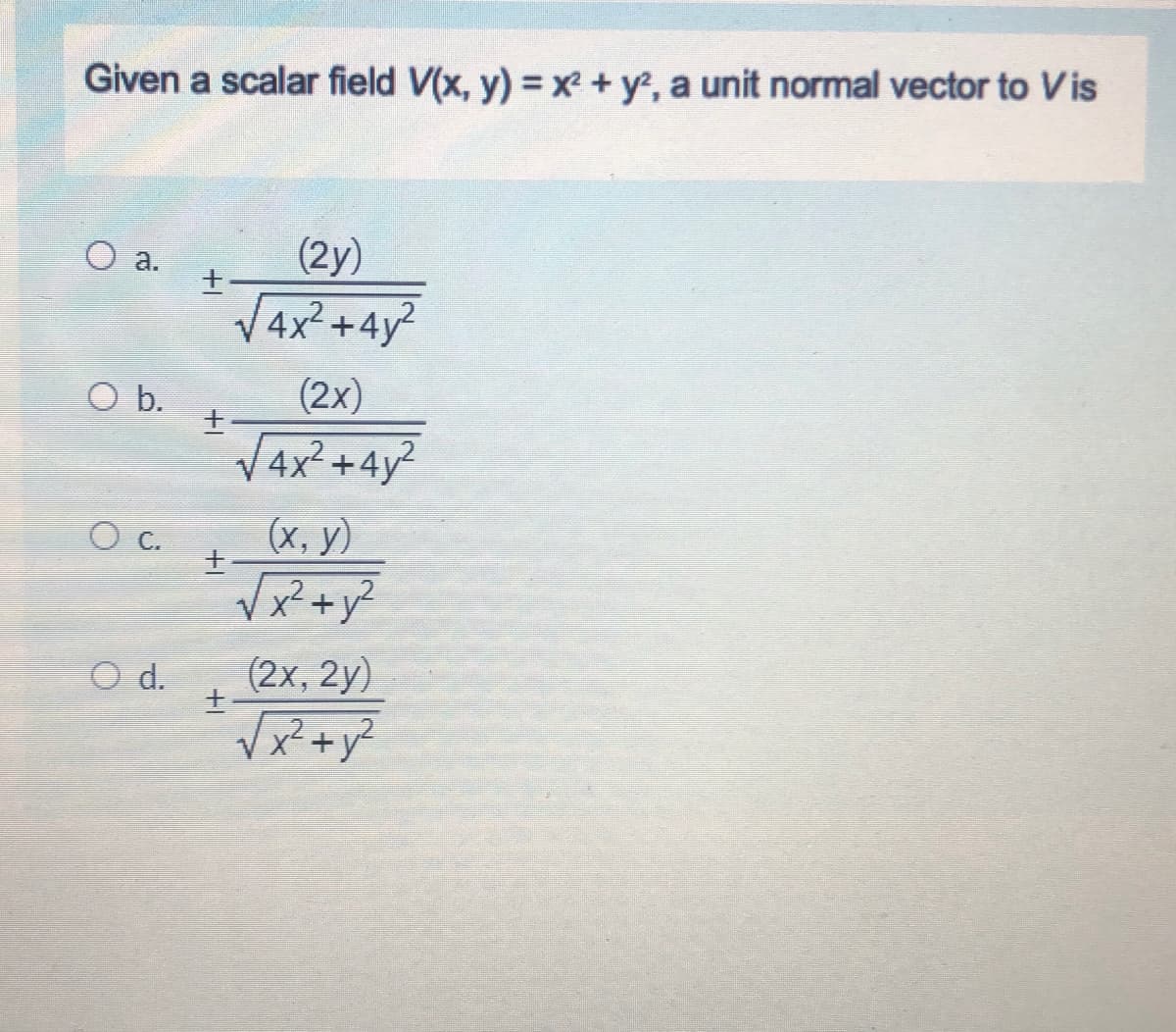Given a scalar field V(x, y) = x+ y, a unit normal vector to Vis
O a.
(2y)
V4x² +4y?
Ob.
(2x)
4x²+4y²
(х, у)
Vx²+y?
O C.
O d.
(2х, 2y)
+1
+1
+1
