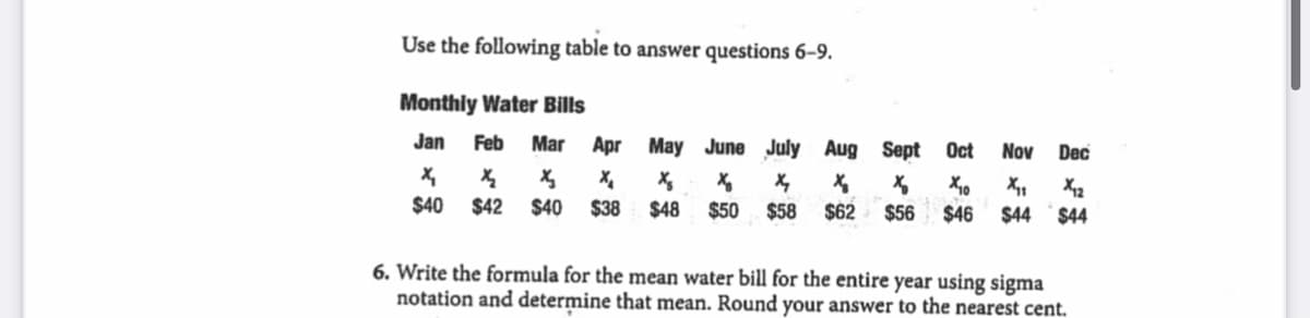 Use the following table to answer questions 6–9.
Monthly Water Bills
Jan
Feb
Mar Apr May June July Aug Sept
Oct
Nov
Dec
$40
$42
$40
$38
$48
$50
$58
$62
$56
$46
$44
$44
6. Write the formula for the mean water bill for the entire year using sigma
notation and determine that mean. Round your answer to the nearest cent.
