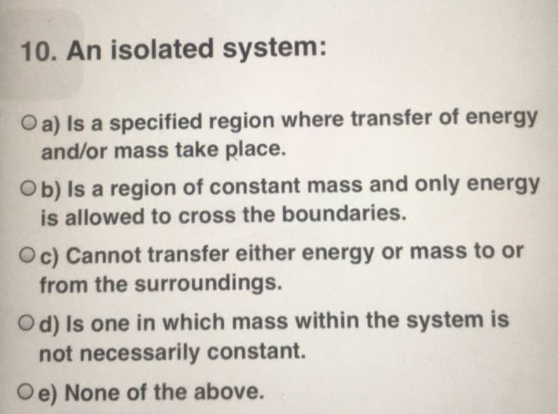 10. An isolated system:
Oa) Is a specified region where transfer of energy
and/or mass take place.
Ob) Is a region of constant mass and only energy
is allowed to cross the boundaries.
Oc) Cannot transfer either energy or mass to or
from the surroundings.
Od) Is one in which mass within the system is
not necessarily constant.
Oe) None of the above.
