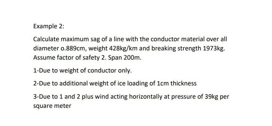 Example 2:
Calculate maximum sag of a line with the conductor material over all
diameter o.889cm, weight 428kg/km and breaking strength 1973kg.
Assume factor of safety 2. Span 200m.
1-Due to weight of conductor only.
2-Due to additional weight of ice loading of 1cm thickness
3-Due to 1 and 2 plus wind acting horizontally at pressure of 39kg per
square meter
