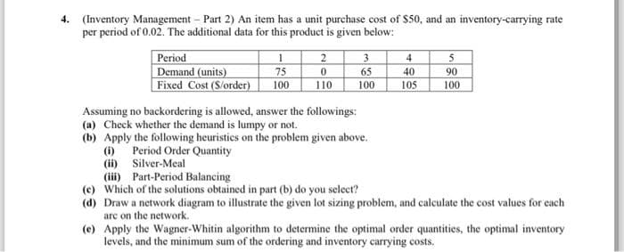 4. (Inventory Management - Part 2) An item has a unit purchase cost of $50, and an inventory-carrying rate
per period of 0.02. The additional data for this product is given below:
Period
Demand (units)
Fixed Cost (S/order)
(i)
(ii)
1
75
100
2
0
110
3
65
100
Assuming no backordering is allowed, answer the followings:
(a) Check whether the demand is lumpy or not.
(b) Apply the following heuristics on the problem given above.
Period Order Quantity
4
40
105
5
90
100
Silver-Meal
(iii) Part-Period Balancing
(c) Which of the solutions obtained in part (b) do you select?
(d) Draw a network diagram to illustrate the given lot sizing problem, and calculate the cost values for each
are on the network.
(e) Apply the Wagner-Whitin algorithm to determine the optimal order quantities, the optimal inventory
levels, and the minimum sum of the ordering and inventory carrying costs.