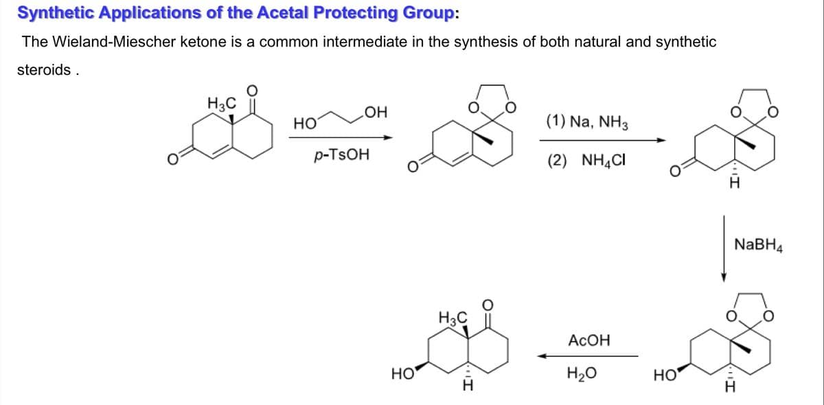 Synthetic Applications of the Acetal Protecting Group:
The Wieland-Miescher ketone is a common intermediate in the synthesis of both natural and synthetic
steroids .
H3C
Но
HO
(1) Na, NH3
p-TSOH
(2) NHẠCI
NABH4
H3C
ACOH
HO
H20
HO
H
