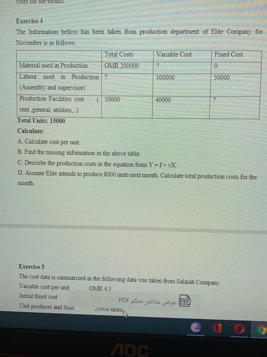 COsts for the mont.
Exercise 4
The Information bellow has been taken from production department of Elite Company for
November is as follows:
Total Costs
Variable Cost
Fixed Cost
Material used in Production
OMR 200000
Labour used in Production ?
100000
50000
(Assembly and supervisor)
Production Facilities cost
( 50000
40000
rent ,general, utilities,..)
Total Units: 15000
Calculate:
A. Calculate cost per unit.
B. Find the missing information in the above table.
C. Describe the production costs in the equation form Y f+vX
D. Assume Elite intends to produce 8000 units next month. Calculate total production costs for the
month.
Exercise 5
The cost data is summarized in the following data was taken from Salalah Company.
Variable cost per unit
OMR 4.5
Initial fixed cost
عرض عناصر تحكم PDF
PDF
Unit produces and Soia
25000 units
лос
