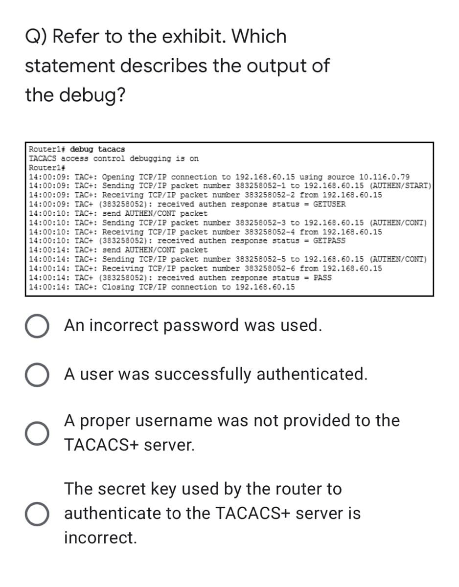 Q) Refer to the exhibit. Which
statement describes the output of
the debug?
Routerl# debug tacacs
TACACS access control debugging is on
Router1#
14:00:09: TAC+: Opening TCP/IP connection to 192.168.60.15 using source 10.116.0.79
14:00:09: TAC+: Sending TCP/IP packet number 383258052-1 to 192.168.60.15 (AUTHEN/START)
14:00:09: TAC+: Receiving TCP/IP packet number 383258052-2 from 192.168.60.15
14:00:09: TAC+ (383258052): received authen response status = GETUSER
14:00:10: TAC+: send AUTHEN/CONT packet
14:00:10: TAC+: Sending TCP/IP packet number 383258052-3 to 192.168.60.15 (AUTHEN/CONT)
14:00:10: TAC+: Receiving TCP/IP packet number 383258052-4 from 192.168.60.15
14:00:10: TAC+ (383258052): received authen response status = GET PASS
14:00:14: TAC+: send AUTHEN/CONT packet
14:00:14: TAC+: Sending TCP/IP packet number 383258052-5 to 192.168.60.15 (AUTHEN/CONT)
14:00:14: TAC+: Receiving TCP/IP packet number 383258052-6 from 192.168.60.15
14:00:14: TAC+ (383258052): received authen response status = PASS
14:00:14: TAC+: Closing TCP/IP connection to 192.168.60.15
An incorrect password was used.
A user was successfully authenticated.
A proper username was not provided to the
TACACS+ server.
The secret key used by the router to
authenticate to the TACACS+ server is
incorrect.