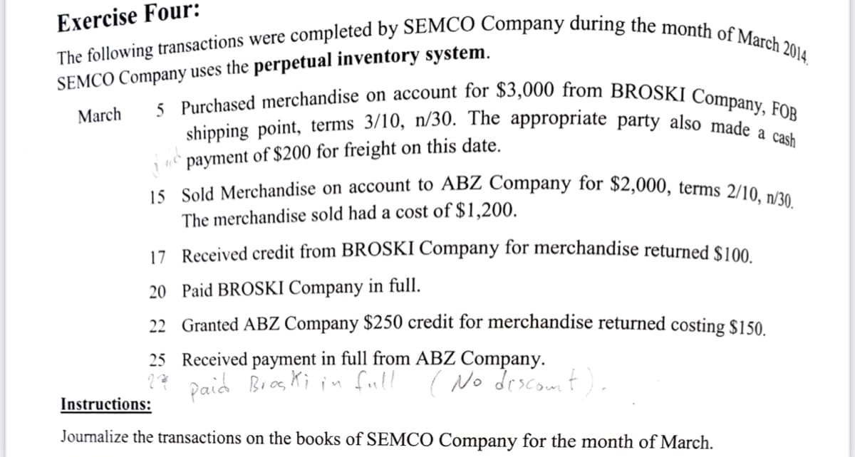 Exercise Four:
The following transactions were completed by SEMCO Company during the month of March 2014.
SEMCO Company uses the perpetual inventory system.
March
5 Purchased merchandise on account for $3,000 from BROSKI Company, FOB
shipping point, terms 3/10, n/30. The appropriate party also made a cash
payment of $200 for freight on this date.
15 Sold Merchandise on account to ABZ Company for $2,000, terms 2/10, n/30.
The merchandise sold had a cost of $1,200.
17 Received credit from BROSKI Company for merchandise returned $100.
20 Paid BROSKI Company in full.
22 Granted ABZ Company $250 credit for merchandise returned costing $150.
25 Received payment in full from ABZ Company.
27 paid Broski in full (No discount).
Instructions:
Journalize the transactions on the books of SEMCO Company for the month of March.