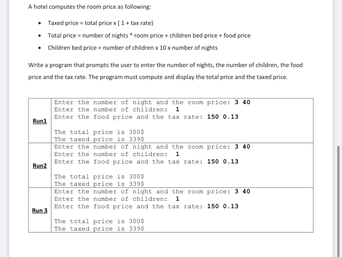 A hotel computes the room price as following:
Taxed price = total price x ( 1 + tax rate)
Total price = number of nights * room price + children bed price + food price
Children bed price = number of children x 10 x number of nights
Write a program that prompts the user to enter the number of nights, the number of children, the food
price and the tax rate. The program must compute and display the total price and the taxed price.
Enter the number of night and the room price: 3 40
Enter the number of children:
Enter the food price and the tax rate: 150 0.13
1
Run1
price
The taxed price is 339$
The to
%4
Enter the number of night and the room price: 3 40
Enter the number of children:
1
Enter the food price and the tax rate: 150 0.13
Run2
The total price is 300$
The taxed price is 339$
Enter the number of night and the room price: 3 40
Enter the number of children:
Enter the food price and the tax rate: 150 0.13
1
Run 3
The total price is 300$
The taxed price is 339$
