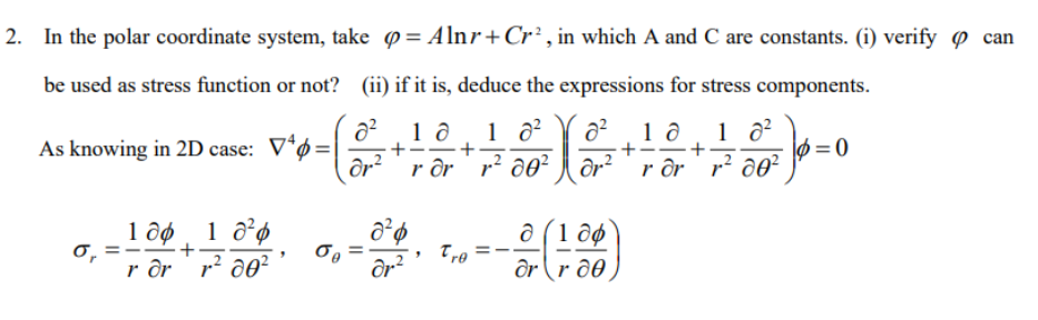 2. In the polar coordinate system, take = Alnr+ Cr², in which A and C are constants. (i) verify can
be used as stress function or not?
(ii) if it is, deduce the expressions for stress components.
As knowing in 2D case: V4=
do X v²
1 0 1 0²
+
σ₁ ==
ror
r²d0²¹
σo
8² 1 a
+
+
dr.²
1 0²
2
ar² rar r²de²
Tre=-
1 ə
+
a (1 dø
ar r de
dr² rdr
+
1 8²
r² do²
