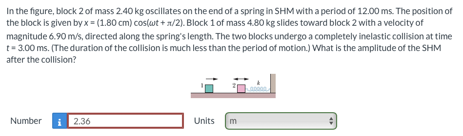In the figure, block 2 of mass 2.40 kg oscillates on the end of a spring in SHM with a period of 12.00 ms. The position of
the block is given by x = (1.80 cm) cos(wt+л/2). Block 1 of mass 4.80 kg slides toward block 2 with a velocity of
magnitude 6.90 m/s, directed along the spring's length. The two blocks undergo a completely inelastic collision at time
t = 3.00 ms. (The duration of the collision is much less than the period of motion.) What is the amplitude of the SHM
after the collision?
Number i 2.36
Units
m
k