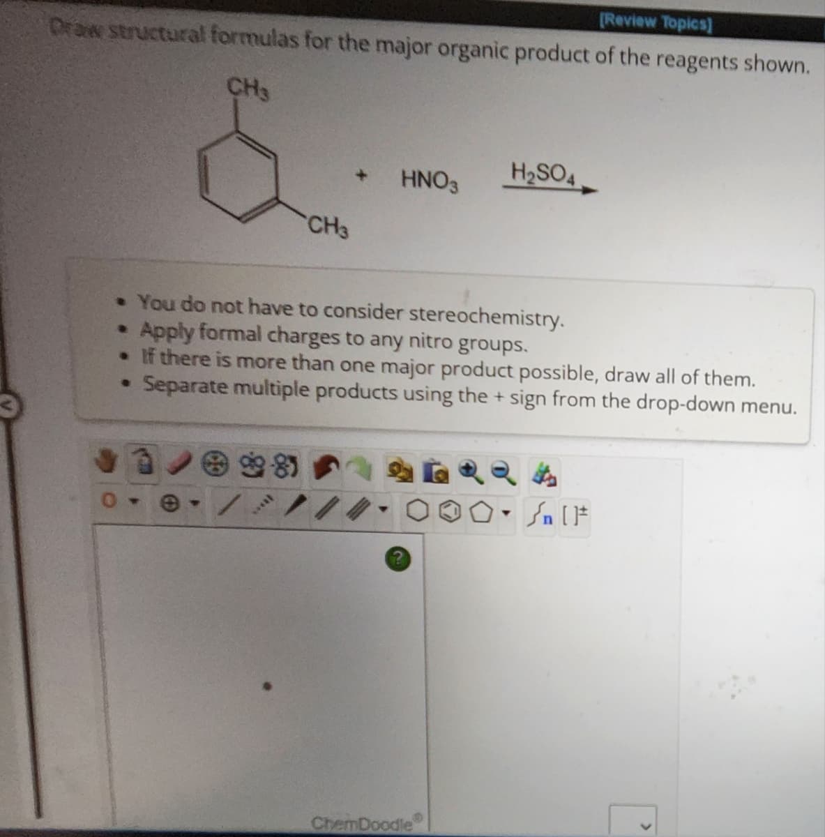 [Review Topics]
Draw structural formulas for the major organic product of the reagents shown.
CH3
CH3
HNO3
H₂SO4
• You do not have to consider stereochemistry.
Apply formal charges to any nitro groups.
• If there is more than one major product possible, draw all of them.
• Separate multiple products using the + sign from the drop-down menu.
ChemDoodle
Sn [F