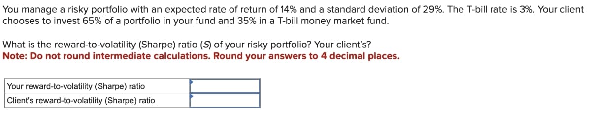 You manage a risky portfolio with an expected rate of return of 14% and a standard deviation of 29%. The T-bill rate is 3%. Your client
chooses to invest 65% of a portfolio in your fund and 35% in a T-bill money market fund.
What is the reward-to-volatility (Sharpe) ratio (S) of your risky portfolio? Your client's?
Note: Do not round intermediate calculations. Round your answers to 4 decimal places.
Your reward-to-volatility (Sharpe) ratio
Client's reward-to-volatility (Sharpe) ratio