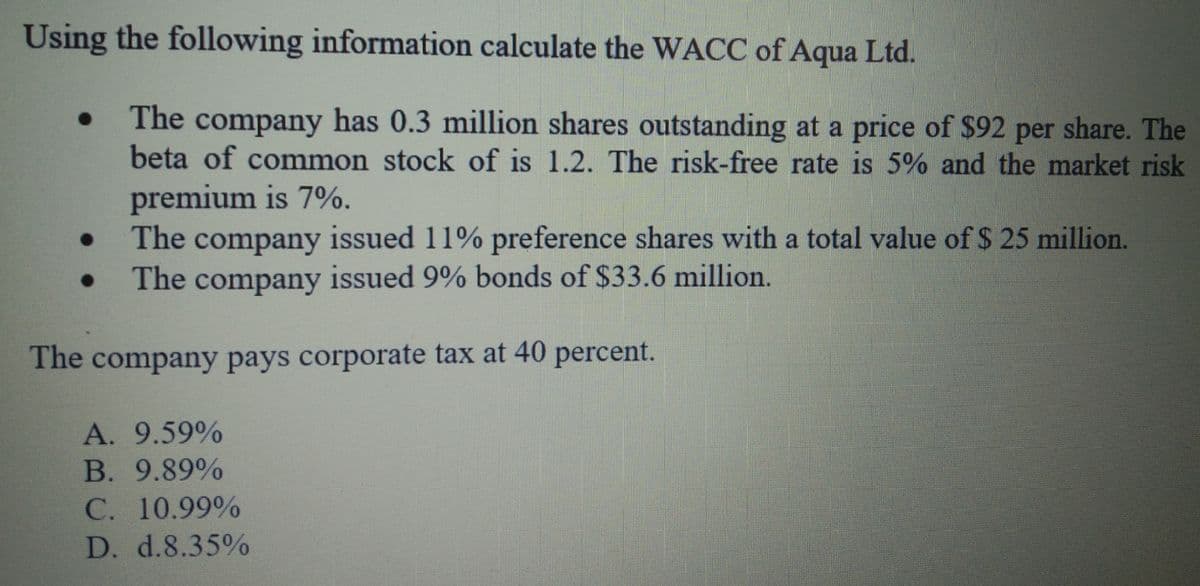 Using the following information calculate the WACC of Aqua Ltd.
The company has 0.3 million shares outstanding at a price of $92 per share. The
beta of common stock of is 1.2. The risk-free rate is 5% and the market risk
premium is 7%.
The company issued 11% preference shares with a total value of $ 25 million.
The company issued 9% bonds of $33.6 million.
The company pays corporate tax at 40 percent.
A. 9.59%
В. 9.89%
C. 10.99%
D. d.8.35%
